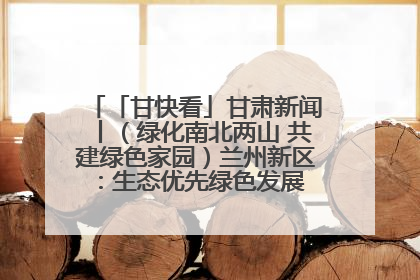 「甘快看」甘肃新闻丨（绿化南北两山 共建绿色家园）兰州新区：生态优先绿色发展 打造生态环保示范区