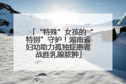 “特殊”女孩的“特别”守护！湖南省妇幼助力孤独症患者战胜乳腺脓肿