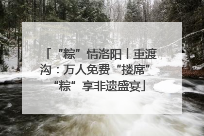 “粽”情洛阳丨重渡沟：万人免费“搂席” “粽”享非遗盛宴