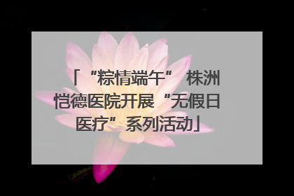 “粽情端午” 株洲恺德医院开展“无假日医疗”系列活动