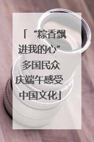 “粽香飘进我的心” 多国民众庆端午感受中国文化