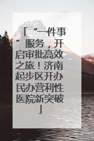 “一件事”服务，开启审批高效之旅！济南起步区开办民办营利性医院新突破