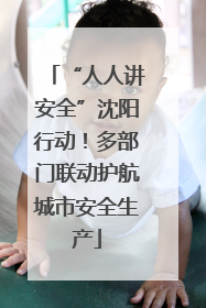 “人人讲安全”沈阳行动！多部门联动护航城市安全生产
