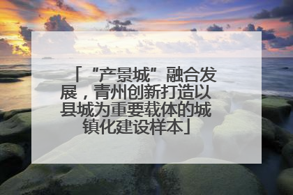 “产景城”融合发展，青州创新打造以县城为重要载体的城镇化建设样本