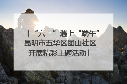 “六一”遇上“端午” 昆明市五华区团山社区开展精彩主题活动