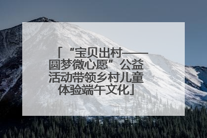 “宝贝出村——圆梦微心愿”公益活动带领乡村儿童体验端午文化