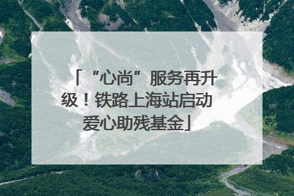 “心尚”服务再升级！铁路上海站启动爱心助残基金