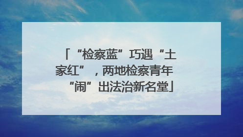 “检察蓝”巧遇“土家红”，两地检察青年“闹”出法治新名堂