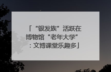 “银发族”活跃在博物馆“老年大学”：文博课堂乐趣多