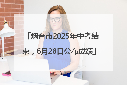 烟台市2025年中考结束，6月28日公布成绩