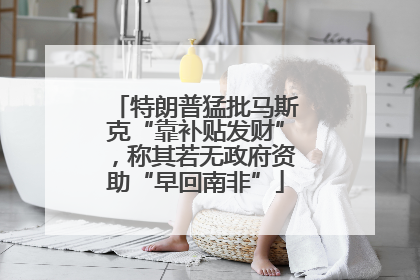 特朗普猛批马斯克“靠补贴发财”，称其若无政府资助“早回南非”