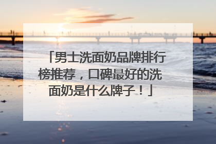 男士洗面奶品牌排行榜推荐，口碑最好的洗面奶是什么牌子！