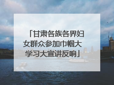 甘肃各族各界妇女群众参加巾帼大学习大宣讲反响