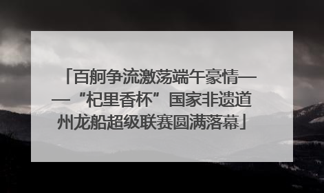百舸争流激荡端午豪情——“杞里香杯”国家非遗道州龙船超级联赛圆满落幕