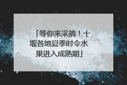 等你来采摘！十堰各地夏季时令水果进入成熟期