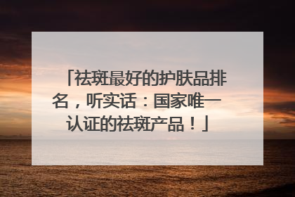 祛斑最好的护肤品排名，听实话：国家唯一认证的祛斑产品！
