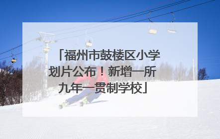 福州市鼓楼区小学划片公布！新增一所九年一贯制学校