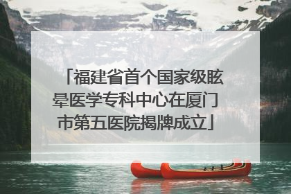 福建省首个国家级眩晕医学专科中心在厦门市第五医院揭牌成立