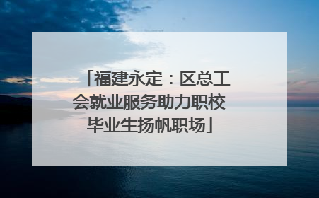 福建永定：区总工会就业服务助力职校毕业生扬帆职场