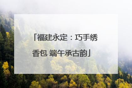 福建永定：巧手绣香包 端午承古韵