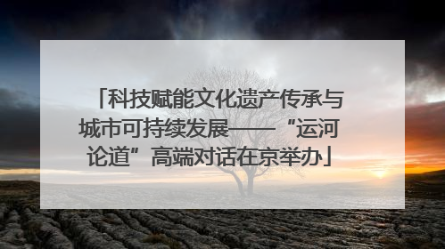 科技赋能文化遗产传承与城市可持续发展——“运河论道”高端对话在京举办