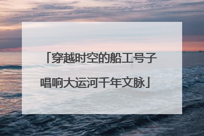 穿越时空的船工号子唱响大运河千年文脉