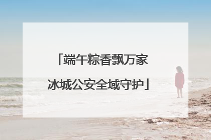 端午粽香飘万家 冰城公安全域守护