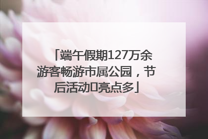 端午假期127万余游客畅游市属公园，节后活动﻿亮点多