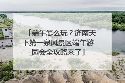 端午怎么玩？济南天下第一泉风景区端午游园会全攻略来了
