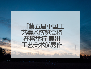 第五届中国工艺美术博览会将在榕举行 展出工艺美术优秀作品12万余件