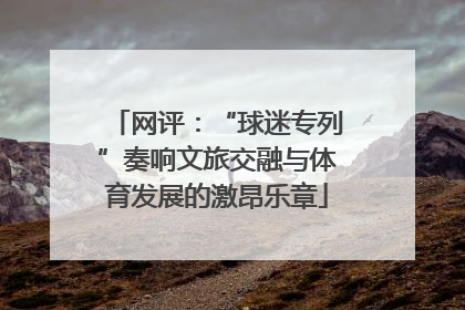 网评：“球迷专列”奏响文旅交融与体育发展的激昂乐章