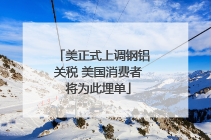 美正式上调钢铝关税 美国消费者将为此埋单