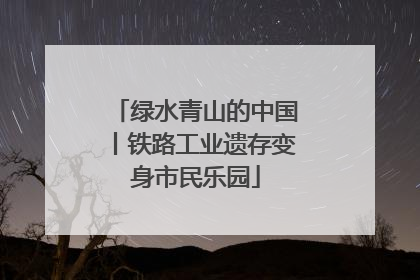 绿水青山的中国丨铁路工业遗存变身市民乐园