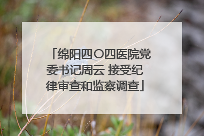 绵阳四〇四医院党委书记周云 接受纪律审查和监察调查