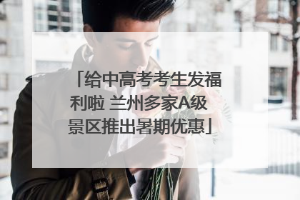 给中高考考生发福利啦 兰州多家A级景区推出暑期优惠