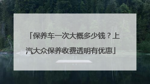 保养车一次大概多少钱？上汽大众保养收费透明有优惠