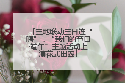 三地联动三日连“嗨”，“我们的节日·端午”主题活动上演花式出圈