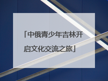 中俄青少年吉林开启文化交流之旅