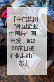中信集团“外国企业中国行”再出发，超200家日资企业走进广东