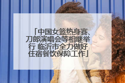 中国女篮热身赛、刀郎演唱会等相继举行 临沂市全力做好住宿餐饮保障工作