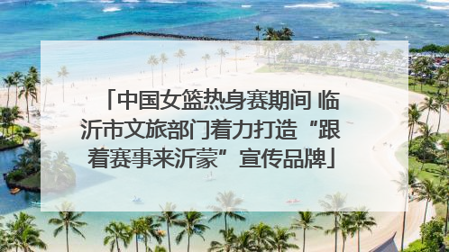 中国女篮热身赛期间 临沂市文旅部门着力打造“跟着赛事来沂蒙”宣传品牌
