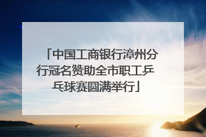 中国工商银行漳州分行冠名赞助全市职工乒乓球赛圆满举行