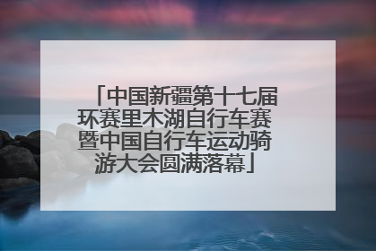 中国新疆第十七届环赛里木湖自行车赛暨中国自行车运动骑游大会圆满落幕