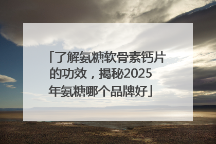 了解氨糖软骨素钙片的功效，揭秘2025年氨糖哪个品牌好