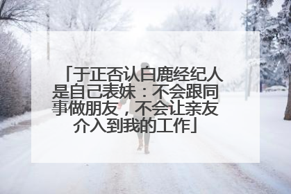 于正否认白鹿经纪人是自己表妹：不会跟同事做朋友，不会让亲友介入到我的工作