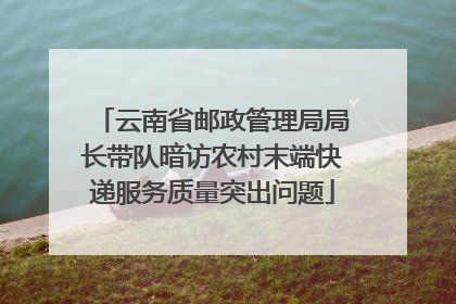云南省邮政管理局局长带队暗访农村末端快递服务质量突出问题