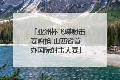 亚洲杯飞碟射击赛鸣枪 山西省首办国际射击大赛