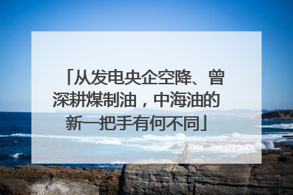 从发电央企空降、曾深耕煤制油，中海油的新一把手有何不同