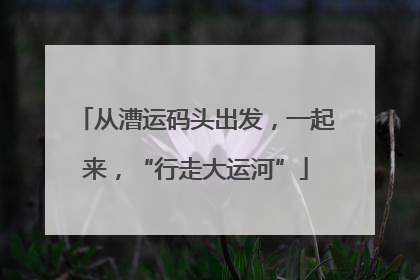 从漕运码头出发，一起来，“行走大运河”