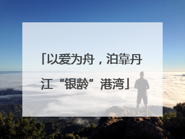 以爱为舟，泊靠丹江“银龄”港湾